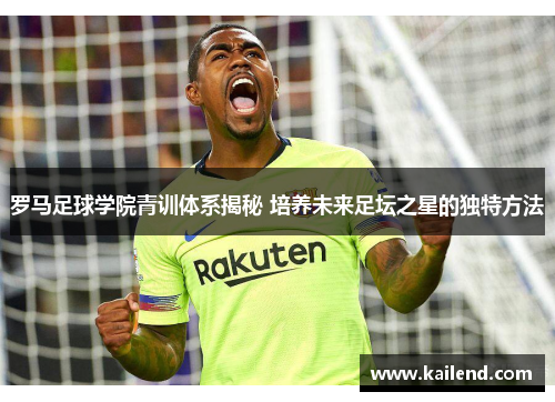 罗马足球学院青训体系揭秘 培养未来足坛之星的独特方法