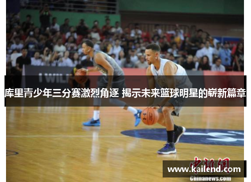 库里青少年三分赛激烈角逐 揭示未来篮球明星的崭新篇章 库里青少年三分赛激烈角逐 揭示未来篮球明星的崭新篇章