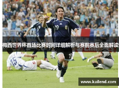 梅西世界杯首场比赛时间详细解析与赛前赛后全面解读